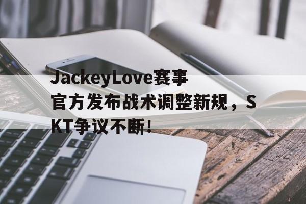 MILAN-JackeyLove赛事官方发布战术调整新规，SKT争议不断！的简单介绍